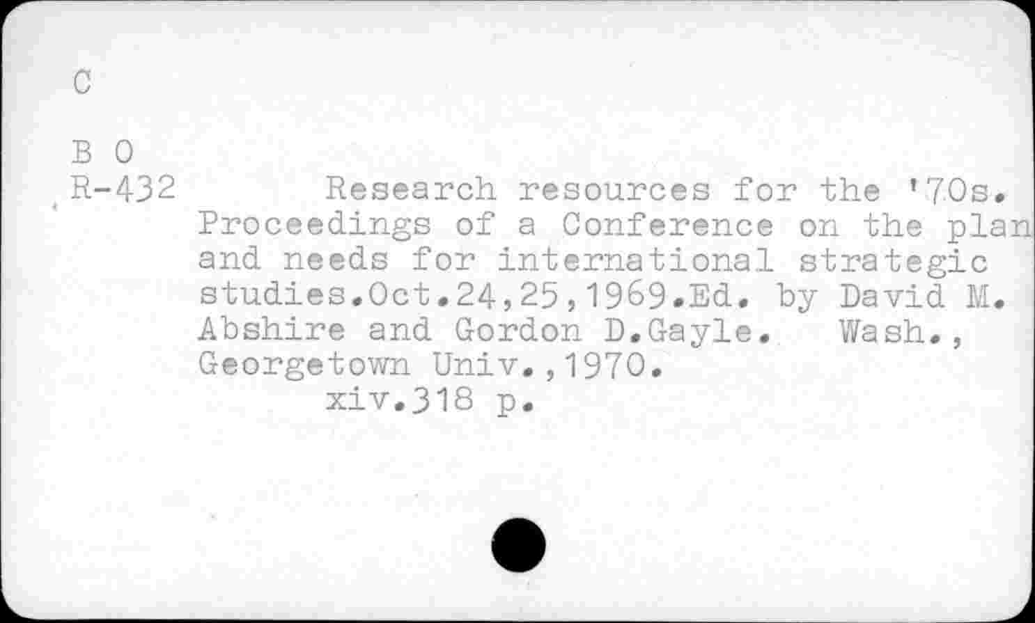 ﻿c
B 0
,R-432
Research resources for the ’70s. Proceedings of a Conference on the plan and needs for international strategic studies.Oct.24,25,1969.Ed. by David M. Abshire and Gordon D.Gayle. Wash., Georgetown Univ,,1970.
xiv.318 p.